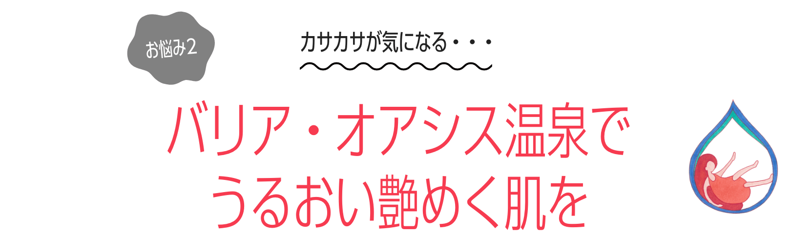 お悩み２：カサカサが気になる・・・　バリア・オアシス温泉で うるおい艶めく肌を