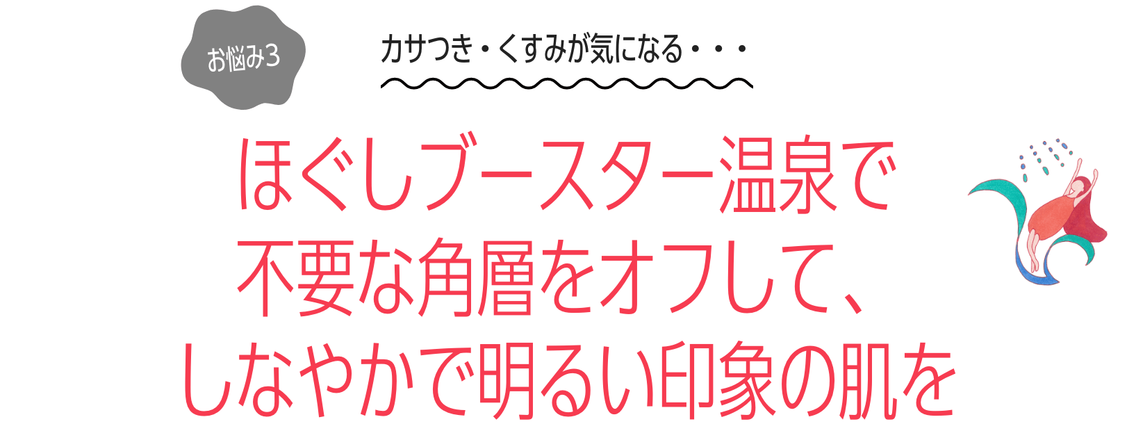 お悩み３：カサつき・くすみが気になる・・・ほぐしブースター温泉で 不要な角層をオフして、 しなやかで明るい印象の肌を