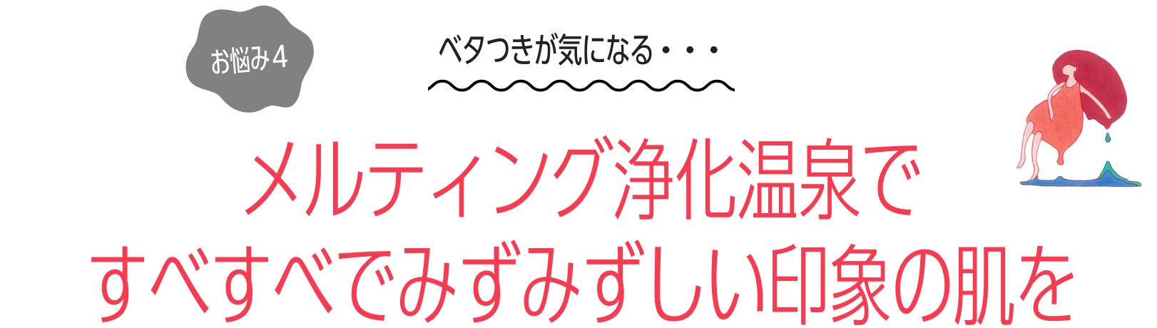 お悩み４：ベタつきが気になる・・・メルティング浄化温泉で すべすべでみずみずしい印象の肌を